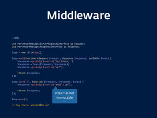 Middleware
<?php
use PsrHttpMessageServerRequestInterface as Request;
use PsrHttpMessageResponseInterface as Response;
$app = new SlimApp();
$app->add(function (Request $request, Response $response, callable $next) {
$response->getBody()->write('Hey there, ');
$response = $next($request, $response);
$response->getBody()->write('up?');
return $response;
});
$app->get('/', function ($request, $response, $args) {
$response->getBody()->write('what’s up');
return $response;
});
$app->run();
// Hey there, whatâ€šÀÙs up?
stream is not  
immutable
 