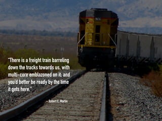 – Robert C. Martin
“There is a freight train barreling
down the tracks towards us, with
multi-core emblazoned on it; and
you’d better be ready by the time
it gets here.”
 