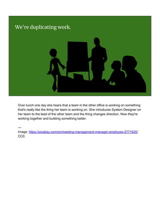 We're duplicating work.
Over lunch one day she hears that a team in the other office is working on something
that's really like the thing her team is working on. She introduces System Designer on
her team to the lead of the other team and the thing changes direction. Now they're
working together and building something better.
---
Image: https://pixabay.com/en/meeting-management-manager-employee-2771620/
CC0.
 