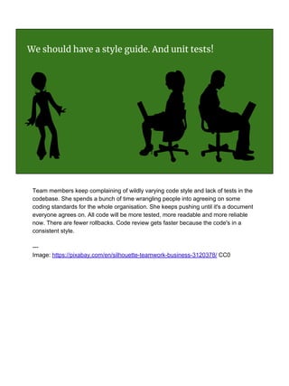 We should have a style guide. And unit tests!
Team members keep complaining of wildly varying code style and lack of tests in the
codebase. She spends a bunch of time wrangling people into agreeing on some
coding standards for the whole organisation. She keeps pushing until it's a document
everyone agrees on. All code will be more tested, more readable and more reliable
now. There are fewer rollbacks. Code review gets faster because the code's in a
consistent style.
---
Image: https://pixabay.com/en/silhouette-teamwork-business-3120378/ CC0
 