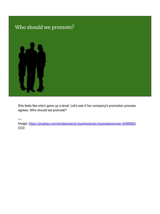 Who should we promote?
She feels like she's gone up a level. Let's see if her company's promotion process
agrees. Who should we promote?
---
Image: https://pixabay.com/en/teamwork-businessman-businesswoman-3499960/
CC0
 