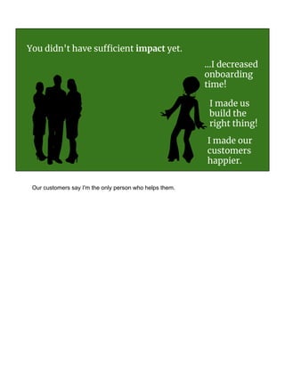 You didn't have sufficient impact yet.
I made us
build the
right thing!
...I decreased
onboarding
time!
I made our
customers
happier.
Our customers say I'm the only person who helps them.
 