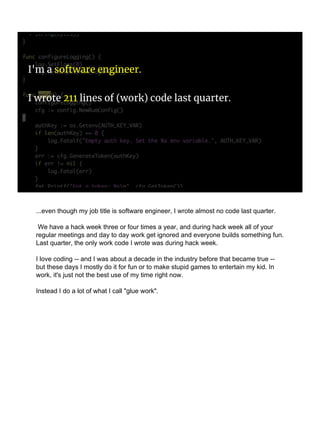 I'm a software engineer.
I wrote 211 lines of (work) code last quarter.
...even though my job title is software engineer, I wrote almost no code last quarter.
We have a hack week three or four times a year, and during hack week all of your
regular meetings and day to day work get ignored and everyone builds something fun.
Last quarter, the only work code I wrote was during hack week.
I love coding -- and I was about a decade in the industry before that became true --
but these days I mostly do it for fun or to make stupid games to entertain my kid. In
work, it's just not the best use of my time right now.
Instead I do a lot of what I call "glue work".
 