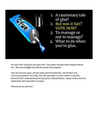 1. A cautionary tale
of glue!
2. But was it fair?
VOTE NOW!
3. To manage or
not to manage?
4. What to do when
you're glue.
So was it fair? Engineer did good work. The project wouldn't have shipped without
her. She was the glue that held the whole thing together.
Over the last two years, she got really good at leadership, coordination and
convincing people to do things. She also got better at some harder to quantify
technical stuff: understanding the big picture, standardisation, design review. But she
legitimately didn't get better at coding.
What do we do with this?
 