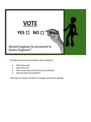 Should Engineer be promoted to
Senior Engineer?
Should she have been promoted to senior engineer?
● Who thinks yes?
● Who thinks no?
● Who is extremely on the fence and conflicted?
● Who has been this engineer?
One thing I'm certain of is that her manager owes her an apology.
 