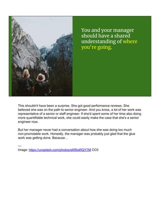 You and your manager
should have a shared
understanding of where
you're going.
This shouldn't have been a surprise. She got good performance reviews. She
believed she was on the path to senior engineer. And you know, a lot of her work was
representative of a senior or staff engineer. If she'd spent some of her time also doing
more quantifiable technical work, she could easily make the case that she's a senior
engineer now.
But her manager never had a conversation about how she was doing too much
non-promotable work. Honestly, the manager was probably just glad that the glue
work was getting done. Because…
---
Image: https://unsplash.com/photos/e6f8IaRQY7M CC0
 