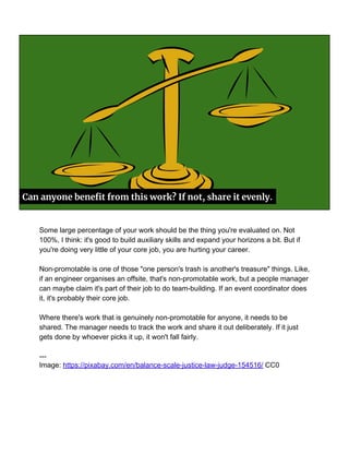 Can anyone benefit from this work? If not, share it evenly.
Some large percentage of your work should be the thing you're evaluated on. Not
100%, I think: it's good to build auxiliary skills and expand your horizons a bit. But if
you're doing very little of your core job, you are hurting your career.
Non-promotable is one of those "one person's trash is another's treasure" things. Like,
if an engineer organises an offsite, that's non-promotable work, but a people manager
can maybe claim it's part of their job to do team-building. If an event coordinator does
it, it's probably their core job.
Where there's work that is genuinely non-promotable for anyone, it needs to be
shared. The manager needs to track the work and share it out deliberately. If it just
gets done by whoever picks it up, it won't fall fairly.
---
Image: https://pixabay.com/en/balance-scale-justice-law-judge-154516/ CC0
 