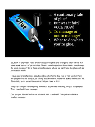 1. A cautionary tale
of glue!
2. But was it fair?
VOTE NOW!
3. To manage or
not to manage?
4. What to do when
you're glue.
So, back to Engineer. Folks are now suggesting that she change to a role where that
same work *would be* promotable. Should she change the role or should she change
the work she does? Or is there a middle ground where we can frame the glue work as
promotable work?
I have read a lot of articles about deciding whether to do a role or not. Most of them
are people who are doing a job talking about whether you're cut out to do that job. As
if the ability to do something means that you have to do it.
They say: can you handle giving feedback, do you like coaching, do you like people?
Then you should be a manager.
Can you put yourself inside the shoes of your customer? Then you should be a
product manager.
 