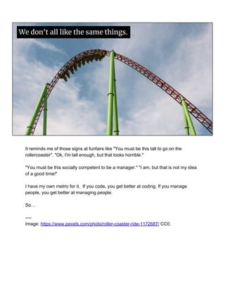 We don't all like the same things.
It reminds me of those signs at funfairs like "You must be this tall to go on the
rollercoaster". "Ok, I'm tall enough, but that looks horrible."
"You must be this socially competent to be a manager." "I am, but that is not my idea
of a good time!"
I have my own metric for it. If you code, you get better at coding. If you manage
people, you get better at managing people.
So…
----
Image: https://www.pexels.com/photo/roller-coaster-ride-1172687/ CC0.
 