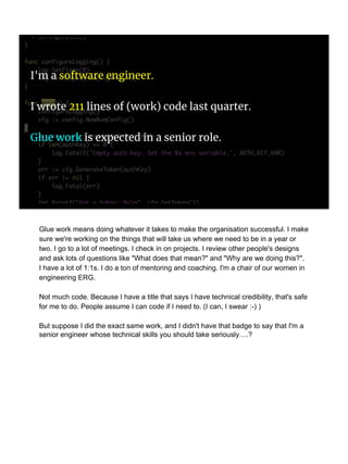 I'm a software engineer.
I wrote 211 lines of (work) code last quarter.
Glue work is expected in a senior role.
Glue work means doing whatever it takes to make the organisation successful. I make
sure we're working on the things that will take us where we need to be in a year or
two. I go to a lot of meetings. I check in on projects. I review other people's designs
and ask lots of questions like "What does that mean?" and "Why are we doing this?".
I have a lot of 1:1s. I do a ton of mentoring and coaching. I'm a chair of our women in
engineering ERG.
Not much code. Because I have a title that says I have technical credibility, that's safe
for me to do. People assume I can code if I need to. (I can, I swear :-) )
But suppose I did the exact same work, and I didn't have that badge to say that I'm a
senior engineer whose technical skills you should take seriously….?
 