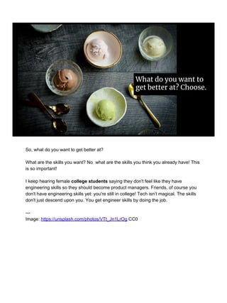 What do you want to
get better at? Choose.
So, what do you want to get better at?
What are the skills you want? No what are the skills you think you already have! This
is so important!
I keep hearing female college students saying they don't feel like they have
engineering skills so they should become product managers. Friends, of course you
don't have engineering skills yet: you're still in college! Tech isn’t magical. The skills
don't just descend upon you. You get engineer skills by doing the job.
---
Image: https://unsplash.com/photos/VTt_Jn1LrOg CC0
 