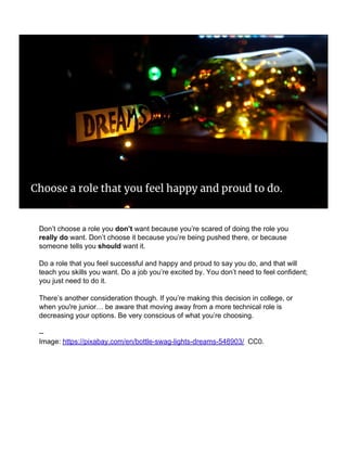 Choose a role that you feel happy and proud to do.
Don’t choose a role you don’t want because you’re scared of doing the role you
really do want. Don’t choose it because you’re being pushed there, or because
someone tells you should want it.
Do a role that you feel successful and happy and proud to say you do, and that will
teach you skills you want. Do a job you’re excited by. You don’t need to feel confident;
you just need to do it.
There’s another consideration though. If you’re making this decision in college, or
when you're junior… be aware that moving away from a more technical role is
decreasing your options. Be very conscious of what you’re choosing.
--
Image: https://pixabay.com/en/bottle-swag-lights-dreams-548903/ CC0.
 
