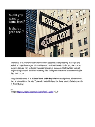 Might you
want to
come back?
Is there a
path back?
There is a real phenomenon where women become an engineering manager or a
technical project manager, hit a ceiling and can't find the next role, and are pushed
towards being a non-technical manager or project manager. So they look back at
engineering and and discover that they also can't get hired at the level of developer
they used to be.
They have to come in at a lower level than they left because people don’t believe
they are capable of the job. They will inevitably hear the three most infuriating words
in this industry:
---
Image: https://unsplash.com/photos/pKeF6Tt3c08 CC0
 