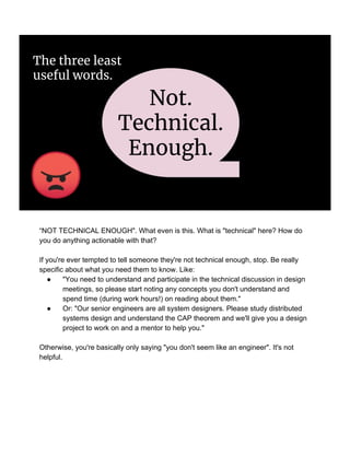 Not.
Technical.
Enough.
The three least
useful words.
“NOT TECHNICAL ENOUGH". What even is this. What is "technical" here? How do
you do anything actionable with that?
If you're ever tempted to tell someone they're not technical enough, stop. Be really
specific about what you need them to know. Like:
● "You need to understand and participate in the technical discussion in design
meetings, so please start noting any concepts you don't understand and
spend time (during work hours!) on reading about them."
● Or: "Our senior engineers are all system designers. Please study distributed
systems design and understand the CAP theorem and we'll give you a design
project to work on and a mentor to help you."
Otherwise, you're basically only saying "you don't seem like an engineer". It's not
helpful.
 