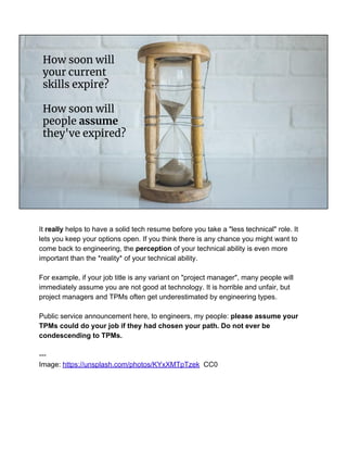 How soon will
your current
skills expire?
How soon will
people assume
they've expired?
It really helps to have a solid tech resume before you take a "less technical" role. It
lets you keep your options open. If you think there is any chance you might want to
come back to engineering, the perception of your technical ability is even more
important than the *reality* of your technical ability.
For example, if your job title is any variant on "project manager", many people will
immediately assume you are not good at technology. It is horrible and unfair, but
project managers and TPMs often get underestimated by engineering types.
Public service announcement here, to engineers, my people: please assume your
TPMs could do your job if they had chosen your path. Do not ever be
condescending to TPMs.
---
Image: https://unsplash.com/photos/KYxXMTpTzek CC0
 