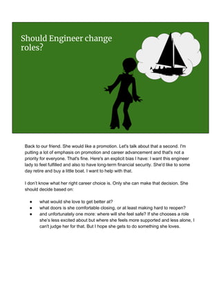 Should Engineer change
roles?
Back to our friend. She would like a promotion. Let's talk about that a second. I'm
putting a lot of emphasis on promotion and career advancement and that's not a
priority for everyone. That's fine. Here's an explicit bias I have: I want this engineer
lady to feel fulfilled and also to have long-term financial security. She'd like to some
day retire and buy a little boat. I want to help with that.
I don’t know what her right career choice is. Only she can make that decision. She
should decide based on:
● what would she love to get better at?
● what doors is she comfortable closing, or at least making hard to reopen?
● and unfortunately one more: where will she feel safe? If she chooses a role
she’s less excited about but where she feels more supported and less alone, I
can't judge her for that. But I hope she gets to do something she loves.
 