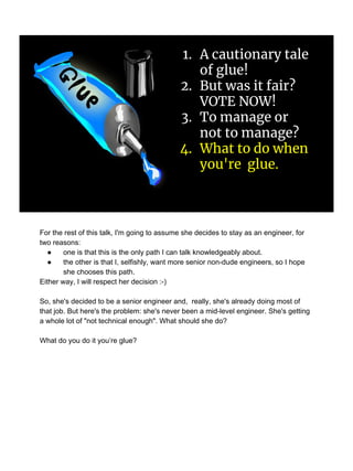 1. A cautionary tale
of glue!
2. But was it fair?
VOTE NOW!
3. To manage or
not to manage?
4. What to do when
you're glue.
For the rest of this talk, I'm going to assume she decides to stay as an engineer, for
two reasons:
● one is that this is the only path I can talk knowledgeably about.
● the other is that I, selfishly, want more senior non-dude engineers, so I hope
she chooses this path.
Either way, I will respect her decision :-)
So, she's decided to be a senior engineer and, really, she's already doing most of
that job. But here's the problem: she's never been a mid-level engineer. She's getting
a whole lot of "not technical enough". What should she do?
What do you do it you’re glue?
 