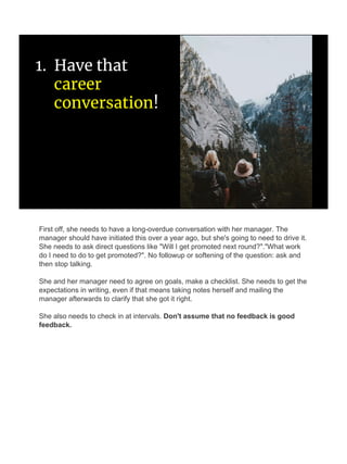 1. Have that
career
conversation!
First off, she needs to have a long-overdue conversation with her manager. The
manager should have initiated this over a year ago, but she's going to need to drive it.
She needs to ask direct questions like "Will I get promoted next round?"."What work
do I need to do to get promoted?". No followup or softening of the question: ask and
then stop talking.
She and her manager need to agree on goals, make a checklist. She needs to get the
expectations in writing, even if that means taking notes herself and mailing the
manager afterwards to clarify that she got it right.
She also needs to check in at intervals. Don't assume that no feedback is good
feedback.
 