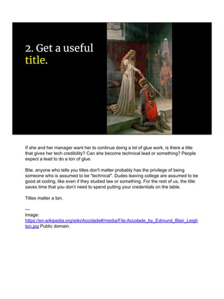 2. Get a useful
title.
If she and her manager want her to continue doing a lot of glue work, is there a title
that gives her tech credibility? Can she become technical lead or something? People
expect a lead to do a ton of glue.
Btw, anyone who tells you titles don't matter probably has the privilege of being
someone who is assumed to be "technical". Dudes leaving college are assumed to be
good at coding, like even if they studied law or something. For the rest of us, the title
saves time that you don’t need to spend putting your credentials on the table.
Titles matter a ton.
---
Image:
https://en.wikipedia.org/wiki/Accolade#/media/File:Accolade_by_Edmund_Blair_Leigh
ton.jpg Public domain.
 