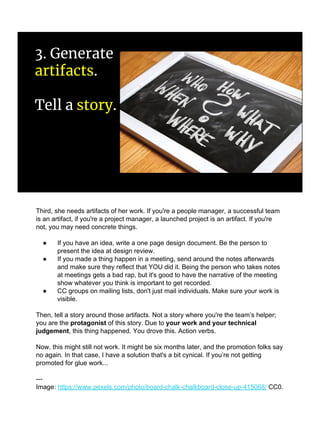 3. Generate
artifacts.
Tell a story.
Third, she needs artifacts of her work. If you're a people manager, a successful team
is an artifact, if you're a project manager, a launched project is an artifact. If you're
not, you may need concrete things.
● If you have an idea, write a one page design document. Be the person to
present the idea at design review.
● If you made a thing happen in a meeting, send around the notes afterwards
and make sure they reflect that YOU did it. Being the person who takes notes
at meetings gets a bad rap, but it's good to have the narrative of the meeting
show whatever you think is important to get recorded.
● CC groups on mailing lists, don't just mail individuals. Make sure your work is
visible.
Then, tell a story around those artifacts. Not a story where you're the team’s helper;
you are the protagonist of this story. Due to your work and your technical
judgement, this thing happened. You drove this. Action verbs.
Now, this might still not work. It might be six months later, and the promotion folks say
no again. In that case, I have a solution that's a bit cynical. If you’re not getting
promoted for glue work...
---
Image: https://www.pexels.com/photo/board-chalk-chalkboard-close-up-415068/ CC0.
 