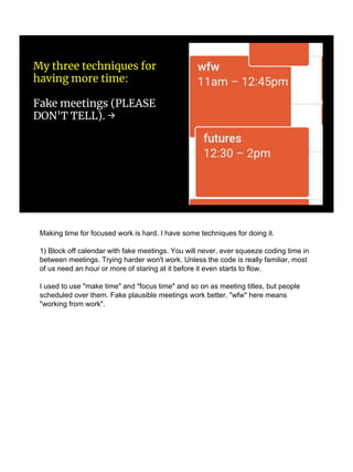My three techniques for
having more time:
Fake meetings (PLEASE
DON'T TELL). →
Making time for focused work is hard. I have some techniques for doing it.
1) Block off calendar with fake meetings. You will never, ever squeeze coding time in
between meetings. Trying harder won't work. Unless the code is really familiar, most
of us need an hour or more of staring at it before it even starts to flow.
I used to use "make time" and "focus time" and so on as meeting titles, but people
scheduled over them. Fake plausible meetings work better. "wfw" here means
"working from work".
 
