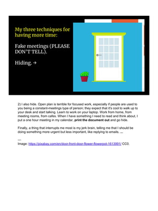 My three techniques for
having more time:
Fake meetings (PLEASE
DON'T TELL).
Hiding. →
2) I also hide. Open plan is terrible for focused work, especially if people are used to
you being a constant-meetings type of person; they expect that it's cool to walk up to
your desk and start talking. Learn to work on your laptop. Work from home, from
meeting rooms, from cafes. When I have something I need to read and think about, I
put a one hour meeting in my calendar, print the document out and go hide.
Finally, a thing that interrupts me most is my jerk brain, telling me that I should be
doing something more urgent but less important, like replying to emails. ...
---
Image: https://pixabay.com/en/door-front-door-flower-flowerpot-1613991/ CC0.
 