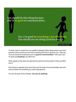 Yes, I'm good at everything I put effort into.
You should see me doing systems design.
You should do this thing because
you're so good at communication...
h/t Polina Giralt!
To close, here's a quote from my excellent colleague Polina about what to say when
someone tries to push you into more humaning work than is good for you. They say
"but you should do it because you're so good at communication." She says "yes,
I'm good at everything I put effort into."
Other people on the team can also become good at communication if they put effort
into it!
Push back on requests to do more than your fair share of non-promotable work and
put your effort into something you want to get good at.
You can be good at lots of things. You can do anything.
 