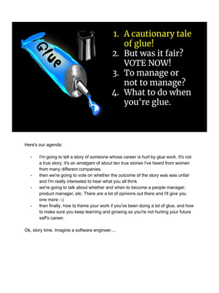 1. A cautionary tale
of glue!
2. But was it fair?
VOTE NOW!
3. To manage or
not to manage?
4. What to do when
you're glue.
Here's our agenda:
- I'm going to tell a story of someone whose career is hurt by glue work. It's not
a true story; it's an amalgam of about ten true stories I've heard from women
from many different companies.
- then we're going to vote on whether the outcome of the story was was unfair
and I'm really interested to hear what you all think
- we're going to talk about whether and when to become a people manager,
product manager, etc. There are a lot of opinions out there and I'll give you
one more :-)
- then finally, how to frame your work if you've been doing a lot of glue, and how
to make sure you keep learning and growing so you're not hurting your future
self's career.
Ok, story time. Imagine a software engineer....
 