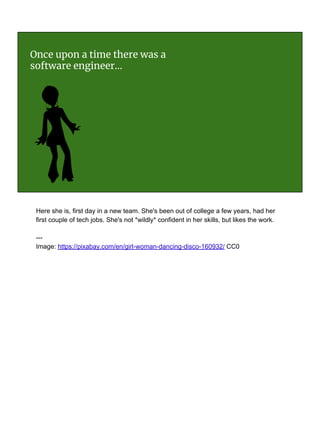 Once upon a time there was a
software engineer...
Here she is, first day in a new team. She's been out of college a few years, had her
first couple of tech jobs. She's not *wildly* confident in her skills, but likes the work.
---
Image: https://pixabay.com/en/girl-woman-dancing-disco-160932/ CC0
 