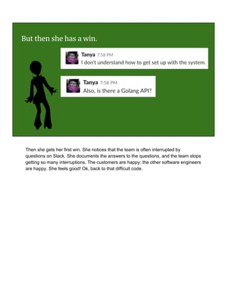 But then she has a win.
Then she gets her first win. She notices that the team is often interrupted by
questions on Slack. She documents the answers to the questions, and the team stops
getting so many interruptions. The customers are happy; the other software engineers
are happy. She feels good! Ok, back to that difficult code.
 