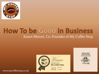 How To be Good in Business Karen Mercer, Co–Founder of My Coffee Stop www.mycoffeestop.co.uk 