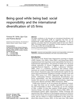 Journal of International Business Studies (2006) 37, 850–862
                             & 2006 Academy of International Business All rights reserved 0047-2506 $30.00
                                                                                              www.jibs.net




Being good while being bad: social
responsibility and the international
diversification of US firms


Vanessa M. Strike, Jijun Gao                                Abstract
and Pratima Bansal                                          This paper contributes to the discussion on international diversification and
                                                            corporate social responsibility (CSR) by suggesting that firms can be
Richard Ivey School of Business, The University of          simultaneously socially responsible and socially irresponsible. To test our
Western Ontario, London, Ontario, Canada                    assertions, we analyze data from 222 publicly traded US firms from 1993 to
                                                            2003. The findings support our hypotheses, and have significant implications
Correspondence:                                             for the way in which we conceptualize CSR.
P Bansal, Richard Ivey School of Business,                  Journal of International Business Studies (2006) 37, 850–862.
The University of Western Ontario, Office/                  doi:10.1057/palgrave.jibs.8400226
Building: 2N34, LNCPM, London, Ontario,
Canada N6A 3K7.
Tel: þ 1 519 663 0183;                                      Keywords: corporate social responsibility; corporate social irresponsibility; multinational
                                                            corporations; international diversification; time series cross-sectional analysis
Fax: þ 1 519 661 3959;
E-mail: PBansal@ivey.uwo.ca
                                                            Introduction
                                                            The protests at the World Trade Organization meetings in Seattle
                                                            (1999), Quebec City (2001), Doha (2001), and Hong Kong (2005)
                                                            emphasized just how important social responsibility has become to
                                                            multinational organizations. The protests in Seattle were ‘the most
                                                            striking expression of citizens struggling against a worldwide
                                                            corporate-financed oligarchy – in effect, a plutocracy’ (Hawken,
                                                            2000). There is a vociferous community that believes multi-
                                                            nationals are socially irresponsible, yet the research evidence has
                                                            been mixed. Proponents argue that multinationals exploit the lax
                                                            social and environmental standards in foreign countries (Low and
                                                            Yeats, 1992; Lucas et al., 1992). Opponents argue that there is a
                                                            positive relationship between international diversification and
                                                            social responsibility, and that internationally diversified firms
                                                            transfer best practices across geographical boundaries, improving
                                                            social justice (Bansal and Roth, 2000; Christmann, 2004).
                                                              Unlike prior research, we do not polarize the argument. Instead,
                                                            we argue that firms can be socially responsible in some activi-
                                                            ties and irresponsible in others. To illustrate, we use the example
                                                            of Nike, a public US firm that employs 23,000 people in North
                                                            America, Europe, Asia Pacific, and Latin America (Nike, 2005). The
                                                            international human rights organization ‘Global’ Exchange has
                                                            reported that Nike employees in developing countries are forced to
Received: 22 August 2005
Revised: 28 February 2006
                                                            work excessive hours, are not paid enough to meet their most basic
Accepted: 10 April 2006                                     needs, and are subject to violent intimidation if they speak out
Online publication date: 7 September 2006                   about labor abuses (Connor, 2001). At the same time, Nike claims
 