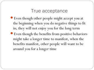 True acceptance
Even though other people might accept you at
the beginning when you do negative things to fit
in; they will not enjoy you for the long term
Even though the benefits from positive behaviors
might take a longer time to manifest, when the
benefits manifest, other people will want to be
around you for a longer time
 