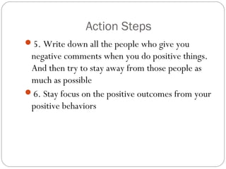 Action Steps
5. Write down all the people who give you
negative comments when you do positive things.
And then try to stay away from those people as
much as possible
6. Stay focus on the positive outcomes from your
positive behaviors
 