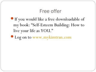 Free offer
If you would like a free downloadable of
my book: “Self-Esteem Building: How to
live your life as YOU.”
Log on to www.mykimtran.com
 