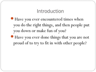 Introduction
Have you ever encountered times when
you do the right things, and then people put
you down or make fun of you?
Have you ever done things that you are not
proud of to try to fit in with other people?
 