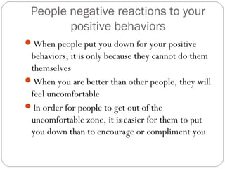 People negative reactions to your
positive behaviors
When people put you down for your positive
behaviors, it is only because they cannot do them
themselves
When you are better than other people, they will
feel uncomfortable
In order for people to get out of the
uncomfortable zone, it is easier for them to put
you down than to encourage or compliment you
 