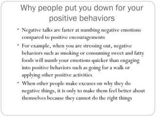 Why people put you down for your
positive behaviors
• Negative talks are faster at numbing negative emotions
compared to positive encouragements
• For example, when you are stressing out, negative
behaviors such as smoking or consuming sweet and fatty
foods will numb your emotions quicker than engaging
into positive behaviors such as going for a walk or
applying other positive activities
• When other people make excuses on why they do
negative things, it is only to make them feel better about
themselves because they cannot do the right things
 