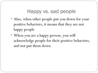 Happy vs. sad people
• Also, when other people put you down for your
positive behaviors, it means that they are not
happy people
• When you are a happy person, you will
acknowledge people for their positive behaviors,
and not put them down
 
