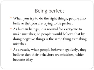 Being perfect
• When you try to do the right things, people also
believe that you are trying to be perfect
• As human beings, it is normal for everyone to
make mistakes; so people would believe that by
doing negative things is the same thing as making
mistakes
• As a result, when people behave negatively, they
believe that their behaviors are mistakes, which
become okay
 