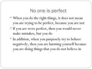 No one is perfect
• When you do the right things, it does not mean
you are trying to be perfect, because you are not
• If you are were perfect, then you would never
make mistakes, but you do
• In addition, when you purposely try to behave
negatively, then you are harming yourself because
you are doing things that you do not believe in
 