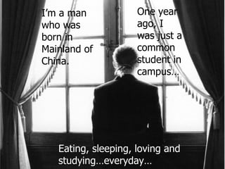 I’m a man who was born in  Mainland of China. One year ago, I was just a common student in campus…  Eating, sleeping, loving and studying…everyday… 