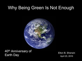 Why Being Green Is Not Enough




40th Anniversary of     Elton B. Sherwin
Earth Day                April 25, 2010
 