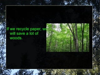 If we recycle paper, we will save a lot of woods. 