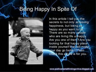Being Happy In Spite OfBeing Happy In Spite Of
In this article I tell you theIn this article I tell you the
secrets to not only achievingsecrets to not only achieving
happiness, but being ashappiness, but being as
happy as you want to be.happy as you want to be.
There are so many peopleThere are so many people
who are living life unhappy.who are living life unhappy.
Are you one of them? Are youAre you one of them? Are you
looking for that happy placelooking for that happy place
inside yourself that will makeinside yourself that will make
your day go better? Thenyour day go better? Then
check this article is for you.check this article is for you.
 