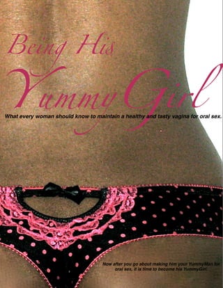 Being H!


YummyGirl
What every woman should know to maintain a healthy and tasty vagina for oral sex.




                                    Now after you go about making him your YummyMan for
                                         oral sex, it is time to become his YummyGirl.
 