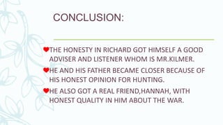 CONCLUSION:
THE HONESTY IN RICHARD GOT HIMSELF A GOOD
ADVISER AND LISTENER WHOM IS MR.KILMER.
HE AND HIS FATHER BECAME CLOSER BECAUSE OF
HIS HONEST OPINION FOR HUNTING.
HE ALSO GOT A REAL FRIEND,HANNAH, WITH
HONEST QUALITY IN HIM ABOUT THE WAR.
 