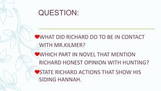 QUESTION:
WHICH PART IN NOVEL THAT MENTION
RICHARD HONEST OPINION WITH HUNTING?
WHAT DID RICHARD DO TO BE IN CONTACT
WITH MR.KILMER?
STATE RICHARD ACTIONS THAT SHOW HIS
SIDING HANNAH.
 