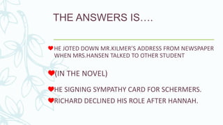THE ANSWERS IS….
(IN THE NOVEL)
HE JOTED DOWN MR.KILMER’S ADDRESS FROM NEWSPAPER
WHEN MRS.HANSEN TALKED TO OTHER STUDENT
HE SIGNING SYMPATHY CARD FOR SCHERMERS.
RICHARD DECLINED HIS ROLE AFTER HANNAH.
 