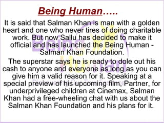 Being Human ….. It is said that Salman Khan is man with a golden heart and one who never tires of doing charitable work. But now Sallu has decided to make it official and has launched the Being Human - Salman Khan Foundation. The superstar says he is ready to dole out his cash to anyone and everyone as long as you can give him a valid reason for it. Speaking at a special preview of his upcoming film, Partner, for underprivileged children at Cinemax, Salman Khan had a free-wheeling chat with us about the Salman Khan Foundation and his plans for it.  